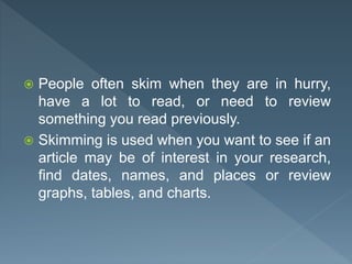  People often skim when they are in hurry,
have a lot to read, or need to review
something you read previously.
 Skimming is used when you want to see if an
article may be of interest in your research,
find dates, names, and places or review
graphs, tables, and charts.
 