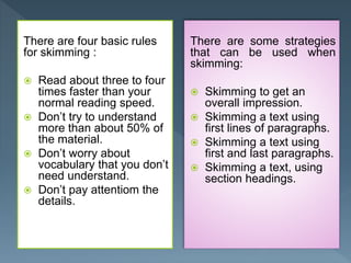 There are four basic rules
for skimming :
 Read about three to four
times faster than your
normal reading speed.
 Don’t try to understand
more than about 50% of
the material.
 Don’t worry about
vocabulary that you don’t
need understand.
 Don’t pay attentiom the
details.
There are some strategies
that can be used when
skimming:
 Skimming to get an
overall impression.
 Skimming a text using
first lines of paragraphs.
 Skimming a text using
first and last paragraphs.
 Skimming a text, using
section headings.
 