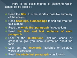 Here is the basic method of skimming which
almost do by people :
 Read the title. It is the shortest possible summary
of the content.
 Read headings, subheadings to find out what the
text is about.
 Read the whole first paragraph (introduction).
 Read the first and last sentence of each
paragraph.
 Look at the illustrations (pictures, charts, or
graphs) to give you more information about the
topic.
 Look out the keywords (italicized or boldface
words or phrases).
 Read the whole last paragraph (conclusion).
 