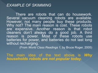 EXAMPLE OF SKIMMING
There are robots that can do housework.
Several vacuum cleaning robots are available.
However, not many people buy these products.
Why not? The main reason is cost. These robots
are expensive. Another reason is that robot
cleaners don’t always do a good job. A third
reason is power. Most of these robots use
batteries for power, and batteries do not last long
without recharging.
(From World Class Readings 1, by Bruce Roger, 2005)
The main idea of the text above is Why
households robots are not popular today.
 