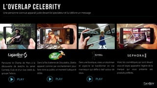 Une personne connue apparait juste devant le spectateur et lui délivre un message
Parcourez le Champ de Mars à la
découverte de sketchs du Jamel
Comedy Club et d’un live inédit du
groupe Talisco.
Dans la file d’attente de Discobélix, Obélix
apparait comme par enchantement pour
faire vivre au public un moment ludique et
drôle.
Dans une boutique, visez un stockman
et voyez-le se transformer en vrai
mannequin qui défile à 360° autour de
vous.
Visez les cosmétiques qui sont devant
vous et voyez apparaitre l’égérie de la
marque qui vous présente ses
produits préférés.
PLAY PLAYPLAY
 