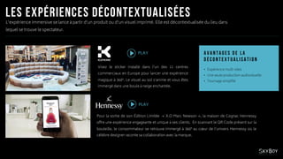 Visez le sticker installé dans l’un des 11 centres
commerciaux en Europe pour lancer une expérience
magique à 360°. Le visuel au sol s’anime et vous êtes
immergé dans une boule à neige enchantée.
PLAY
L’expérience immersive se lance à partir d’un produit ou d’un visuel imprimé. Elle est décontextualisée du lieu dans
lequel se trouve le spectateur.
Pour la sortie de son Édition Limitée « X.O Marc Newson », la maison de Cognac Hennessy
offre une expérience engageante et unique à ses clients. En scannant le QR Code présent sur la
bouteille, le consommateur se retrouve immergé à 360° au cœur de l’univers Hennessy où le
célèbre designer raconte sa collaboration avec la marque.
• Expérience multi-sites
• Une seule production audiovisuelle
• Tournage simplifié
PLAY
 