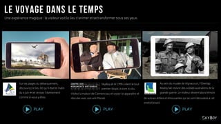 SkyBoy et le CMN créent le tout
premier biopic à vivre in situ.
Une expérience magique : le visiteur voit le lieu s’animer et se transformer sous ses yeux.
Sur les plages du débarquement,
découvrez le lieu tel qu’il était le matin
du 6 juin 44 et revivez l’évènement
comme si vous y étiez.
Au sein du musée de Vignacourt, l’Overlap
Reality fait revivre des soldats australiens de la
grande guerre. Le visiteur devient alors témoin
PLAY PLAY PLAY
Visitez la maison de Clemenceau et voyez-le apparaitre et
discuter avec son ami Monet. de scènes drôles et émouvantes qui se sont déroulées à cet
endroit exact.
 