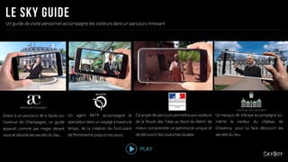 Un guide de visite personnel accompagne les visiteurs dans un parcours innovant
Grâce à un parcours de 6 Spots sur
l’avenue de Champagne, un guide
apparait comme par magie devant
vous et dévoile les secrets du lieu.
Un agent RATP accompagne le
spectateur dans un voyage à travers le
temps, de la création du funiculaire
de Montmartre jusqu’à nos jours.
Ce projet de parcours permettra aux visiteurs
de la Route des Tatas au Nord du Bénin de
mieux comprendre ce patrimoine unique et
de découvrir les coutumes locales.
Le marquis de Vibraye accompagne lui-
même le visiteur du château de
Cheverny pour lui faire découvrir les
secrets du lieu.
PLAY
Avenue de Champagne
 