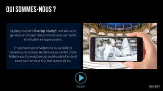 SkyBoy invente l’Overlap Reality®, une nouvelle
génération d’expériences immersives où réalité
et virtualité se superposent.
En pointant son smartphone ou sa tablette
devant lui, le visiteur se retrouve au centre d’une
histoire ou d’une action qui se déroule à l’endroit
exact où il se situe et à 360° autour de lui.
PLAY
 