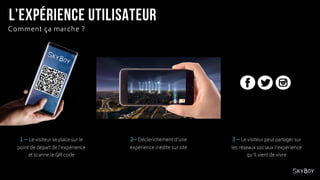 1 – Le visiteur se place sur le
point de départ de l’expérience
et scanne le QR code
Comment ça marche ?
3 – Le visiteur peut partager sur
les réseaux sociaux l’expérience
qu’il vient de vivre
2– Déclenchement d’une
expérience inédite sur site
 