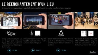 Une expérience magique durant laquelle le visiteur voit le lieu s’animer et se transformer sous ses yeux.
PLAY PLAY PLAY
Une expérience à vivre au 3eme étage de la
Tour Eiffel, projetant les visiteurs en 2024,
au moment des Jeux Olympiques.
Il neige aux Galeries Lafayette. Les
ours en papier créés par Lorenzo
Papace apparaissent, le dôme en
verre s’ouvre et la lumière entre pour
illuminer le lieu…
Dans le centre commercial « Parks 360 », les
jouets de la vitrine Maxi Toys prennent vie,
sortent du magasin et dansent tout autours du
spectateur.
Pour la sortie du nouveau parfum LOLA
JAMES HARPER, SkyBoy plonge les
clients dans une expérience lifestyle, au
Bon Marché, sur le corner de la marque.
 