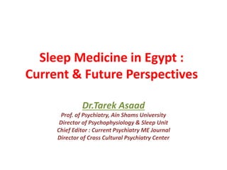 Sleep Medicine in Egypt :
Current & Future Perspectives
Dr.Tarek Asaad
Prof. of Psychiatry, Ain Shams University
Director of Psychophysiology & Sleep Unit
Chief Editor : Current Psychiatry ME Journal
Director of Cross Cultural Psychiatry Center
 