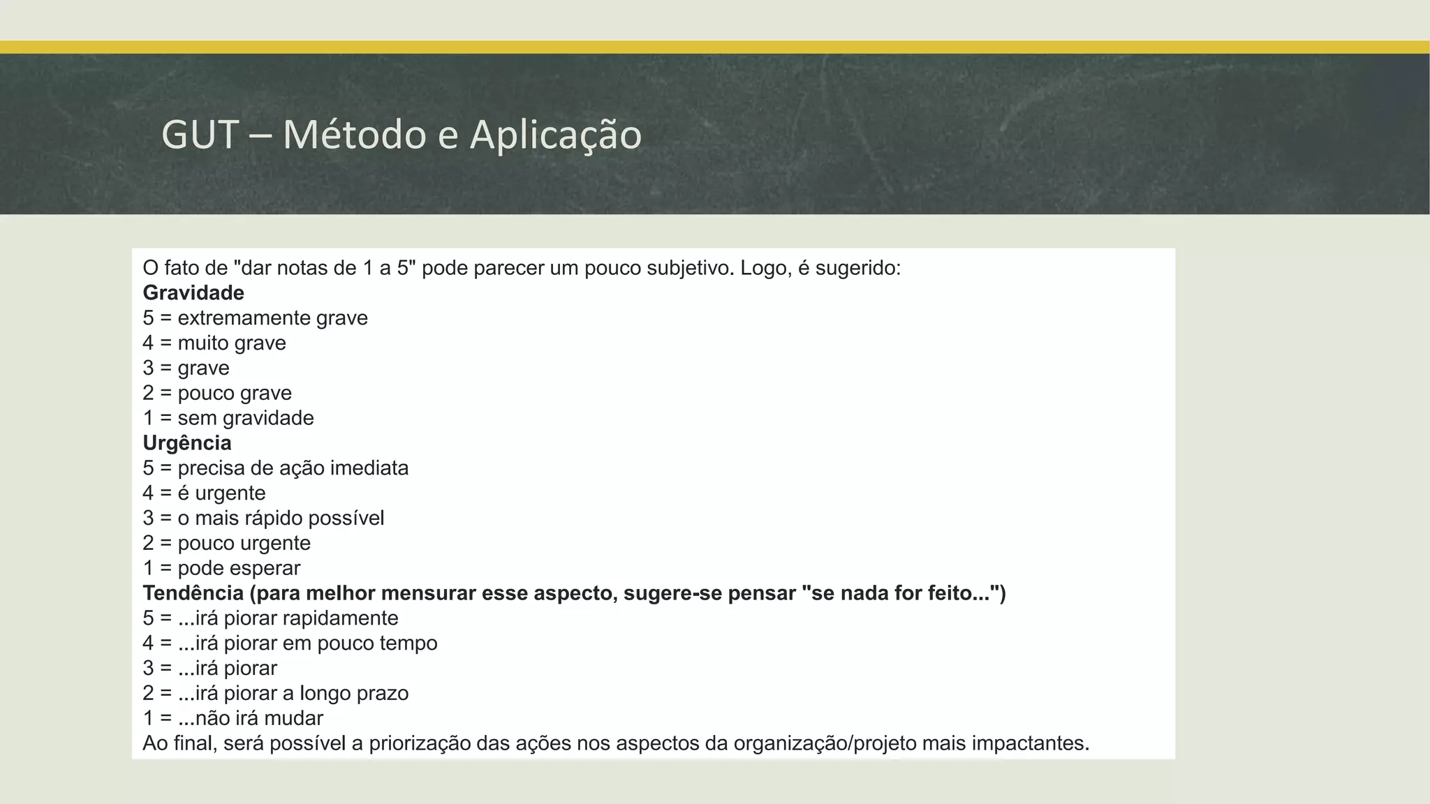 GUT – Método e Aplicação 
O fato de "dar notas de 1 a 5" pode parecer um pouco subjetivo. Logo, é sugerido: 
Gravidade 
5 = extremamente grave 
4 = muito grave 
3 = grave 
2 = pouco grave 
1 = sem gravidade 
Urgência 
5 = precisa de ação imediata 
4 = é urgente 
3 = o mais rápido possível 
2 = pouco urgente 
1 = pode esperar 
Tendência (para melhor mensurar esse aspecto, sugere-se pensar "se nada for feito...") 
5 = ...irá piorar rapidamente 
4 = ...irá piorar em pouco tempo 
3 = ...irá piorar 
2 = ...irá piorar a longo prazo 
1 = ...não irá mudar 
Ao final, será possível a priorização das ações nos aspectos da organização/projeto mais impactantes. 
 
