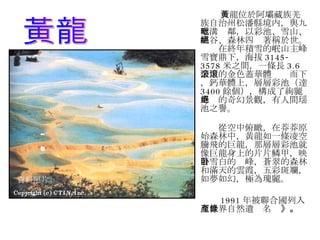 黃龍位於阿壩藏族羌族自治州松潘縣境内，與九寨溝毗鄰，以彩池、雪山、峡谷、森林四絕著稱於世。 　　在終年積雪的岷山主峰雪寶鼎下，海拔 3145-3578 米之間，一條長 3.6 公里的金色蓋華體滚滚而下，鈣華體上，層層彩池（達 3400 餘個），構成了絢麗奇絕的奇幻景觀，有人間瑶池之譽。 　　從空中俯瞰，在莽莽原始森林中，黄龍如一條凌空騰飛的巨龍，那層層彩池就像巨龍身上的片片鱗甲，映着雪白的卧峰，蒼翠的森林和滿天的雲霞，五彩斑斕，如夢如幻，極為瑰麗。 1991 年被聯合國列入《世界自然遺產名錄 》。 資料照片 黃龍 