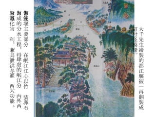 大千先生繪製的都江堰被一再翻製成這付怪模樣。 都江堰主要部分为在岷江江心以竹笼装卵石 而成的分水工程，将肆虐的岷江分为内外两 股，化害为利，兼具泄洪与灌溉两大功能 。 