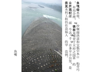 鱼嘴分水堤、飞沙堰溢洪道和宝瓶引水口结构奇巧， 布局合理， 2 千年来哺育了天府之国富饶的农业生产。灌溉面积今达 5 千 3 百多平方公里，是古代水利工程仍在造福人类的罕见范例。 魚嘴 