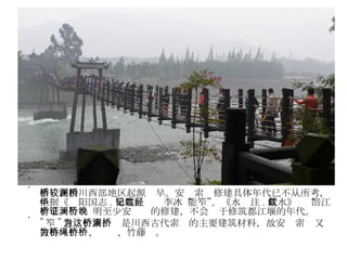 索桥在四川西部地区起源较早。安澜索桥修建具体年代已不从所考，但据《华阳国志 . 蜀志》记载李冰“能笮”。《水经注 . 江水》载“涪江有笮桥”，证明至少安澜桥的修建，不会晚于修筑都江堰的年代。 " 笮 " 意为竹索，这是川西古代索桥的主要建筑材料，故安澜索桥又被称为竹桥、绳桥、竹藤桥。 