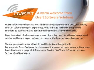 A warm welcome from
Overt Software Solutions
Overt Software Solutions is an established company founded in 2010, with many
years of software support experience. We are based in the UK and provide
solutions to businesses and educational institutions all over the world.
Most important of all are our customers. Since day one, our ethos of exceptional
service and honest expert advice, has been at the heart of everything we do.
We are passionate about all we do and like to keep things simple.
For example. Overt Software has harnessed the power of open source software and
have developed a range of Software as a Service (SaaS) and Infrastructure as a
Services (IaaS) packages.
 