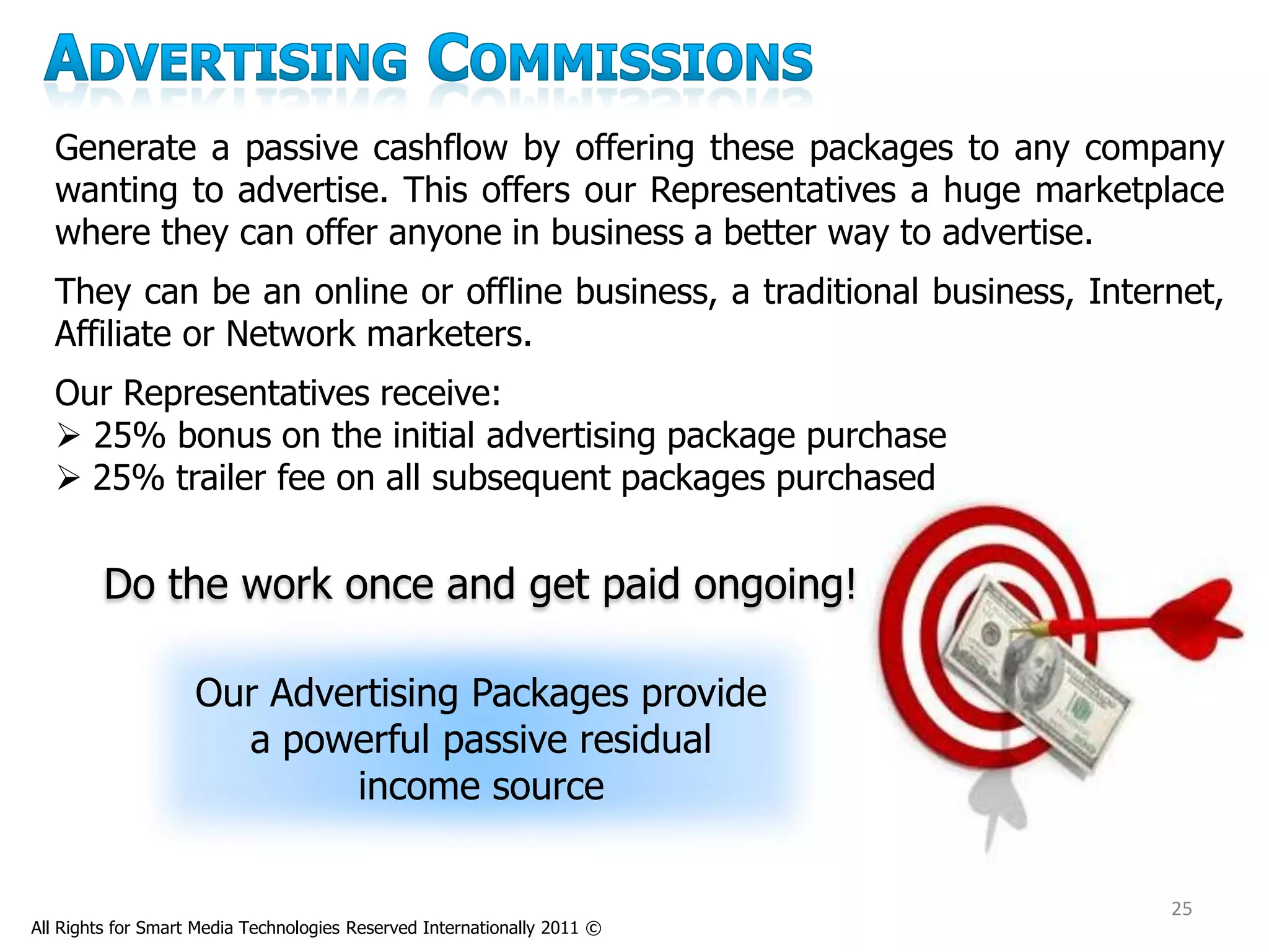 Generate a passive cashflow by offering these packages to any company
  wanting to advertise. This offers our Representatives a huge marketplace
  where they can offer anyone in business a better way to advertise.
  They can be an online or offline business, a traditional business, Internet,
  Affiliate or Network marketers.
  Our Representatives receive:
   25% bonus on the initial advertising package purchase
   25% trailer fee on all subsequent packages purchased


         Do the work once and get paid ongoing!

                    Our Advertising Packages provide
                      a powerful passive residual
                            income source

                                                                          25
All Rights for Smart Media Technologies Reserved Internationally 2011 ©
 