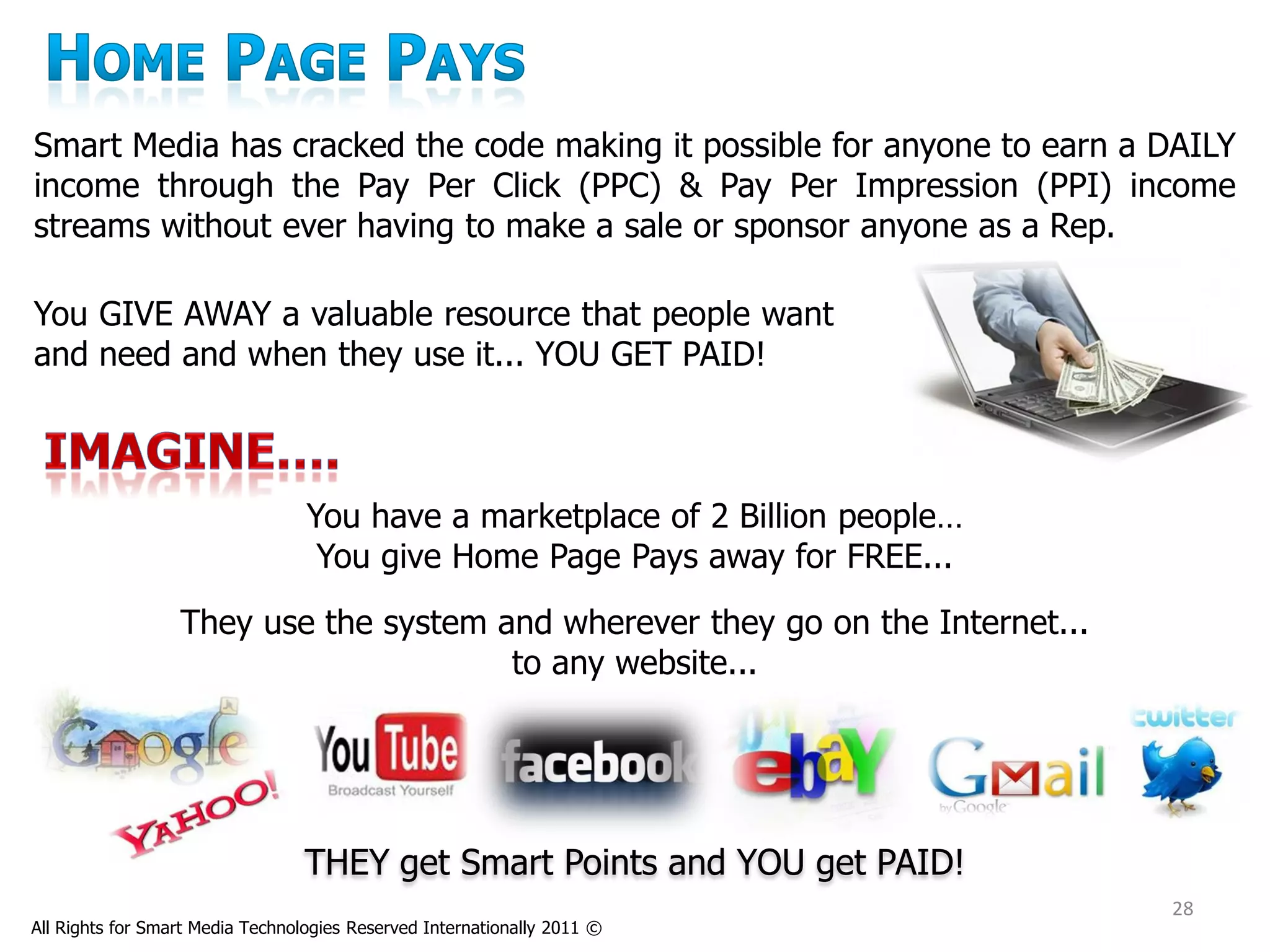 Smart Media has cracked the code making it possible for anyone to earn a DAILY
income through the Pay Per Click (PPC) & Pay Per Impression (PPI) income
streams without ever having to make a sale or sponsor anyone as a Rep.

You GIVE AWAY a valuable resource that people want
and need and when they use it... YOU GET PAID!



                                  You have a marketplace of 2 Billion people…
                                   You give Home Page Pays away for FREE...
                  They use the system and wherever they go on the Internet...
                                       to any website...




                                  THEY get Smart Points and YOU get PAID!
                                                                                28
All Rights for Smart Media Technologies Reserved Internationally 2011 ©
 