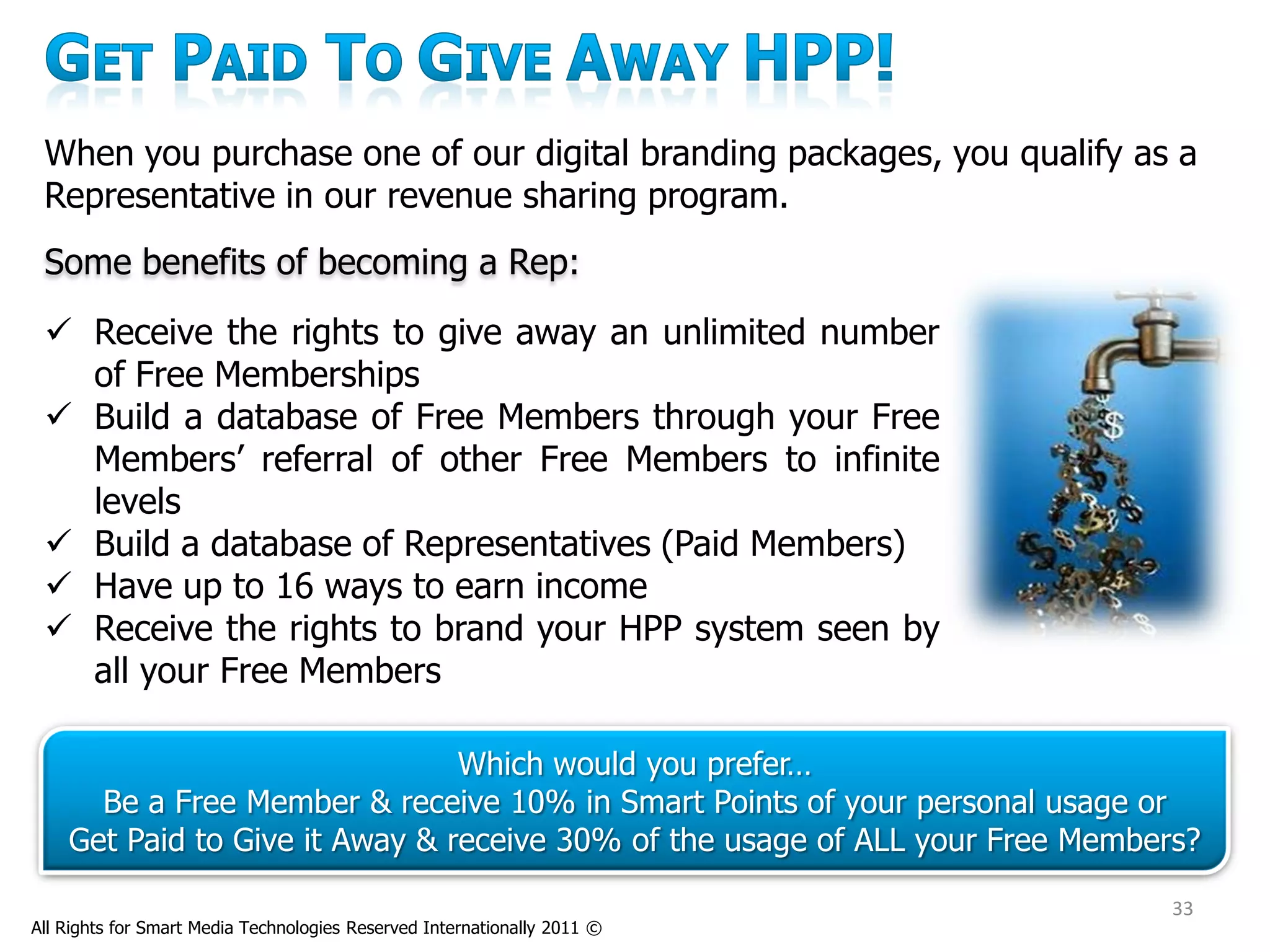 When you purchase one of our digital branding packages, you qualify as a
 Representative in our revenue sharing program.
 Some benefits of becoming a Rep:
  Receive the rights to give away an unlimited number
   of Free Memberships
  Build a database of Free Members through your Free
   Members’ referral of other Free Members to infinite
   levels
  Build a database of Representatives (Paid Members)
  Have up to 16 ways to earn income
  Receive the rights to brand your HPP system seen by
   all your Free Members

                                Which would you prefer…
      Be a Free Member & receive 10% in Smart Points of your personal usage or
    Get Paid to Give it Away & receive 30% of the usage of ALL your Free Members?

                                                                               33
All Rights for Smart Media Technologies Reserved Internationally 2011 ©
 