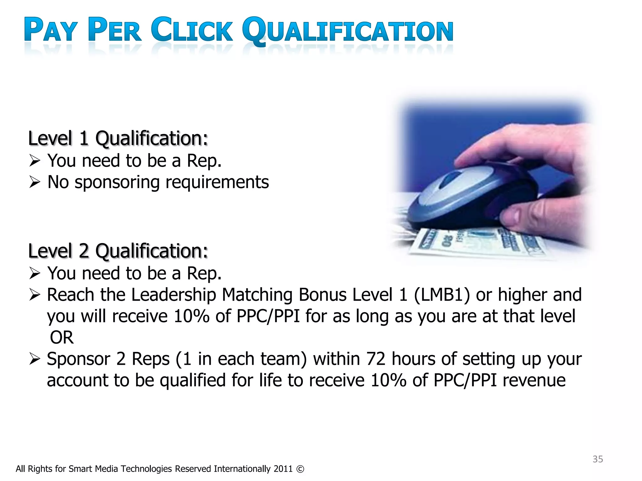 Level 1 Qualification:
   You need to be a Rep.
   No sponsoring requirements


  Level 2 Qualification:
   You need to be a Rep.
   Reach the Leadership Matching Bonus Level 1 (LMB1) or higher and
    you will receive 10% of PPC/PPI for as long as you are at that level
    OR
   Sponsor 2 Reps (1 in each team) within 72 hours of setting up your
    account to be qualified for life to receive 10% of PPC/PPI revenue



                                                                           35
All Rights for Smart Media Technologies Reserved Internationally 2011 ©
 
