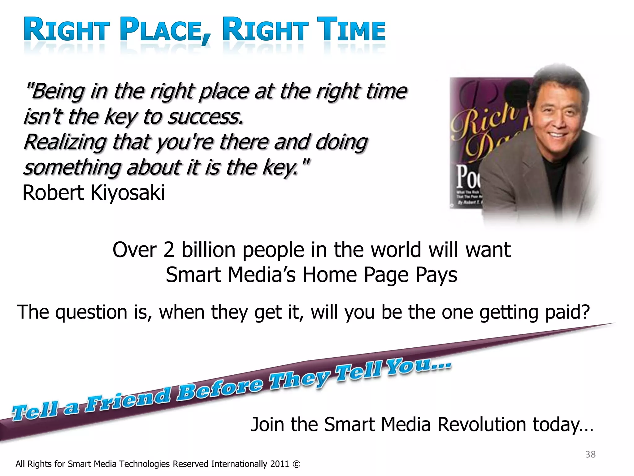 "Being in the right place at the right time
 isn't the key to success.
 Realizing that you're there and doing
 something about it is the key."
 Robert Kiyosaki

                        Over 2 billion people in the world will want
                             Smart Media’s Home Page Pays
The question is, when they get it, will you be the one getting paid?




                                                          Join the Smart Media Revolution today…
                                                                                              38
All Rights for Smart Media Technologies Reserved Internationally 2011 ©
 