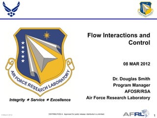 Flow Interactions and
                                                                                           Control


                                                                                                      08 MAR 2012


                                                                                       Dr. Douglas Smith
                                                                                       Program Manager
                                                                                             AFOSR/RSA
        Integrity  Service  Excellence                                   Air Force Research Laboratory


9 March 2012                DISTRIBUTION A: Approved for public release; distribution is unlimited.
                                                                                                                    1
 