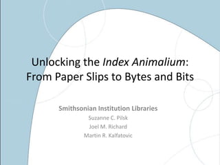 Unlocking the Index Animalium:
From Paper Slips to Bytes and Bits

      Smithsonian Institution Libraries
               Suzanne C. Pilsk
               Joel M. Richard
              Martin R. Kalfatovic
 