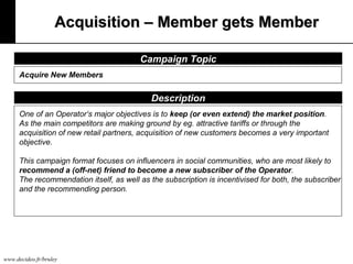 Acquisition – Member gets Member
Campaign Topic
Acquire New Members

Description
One of an Operator‘s major objectives is to keep (or even extend) the market position.
As the main competitors are making ground by eg. attractive tariffs or through the
acquisition of new retail partners, acquisition of new customers becomes a very important
objective.
This campaign format focuses on influencers in social communities, who are most likely to
recommend a (off-net) friend to become a new subscriber of the Operator.
The recommendation itself, as well as the subscription is incentivised for both, the subscriber
and the recommending person.

www.decideo.fr/bruley

 
