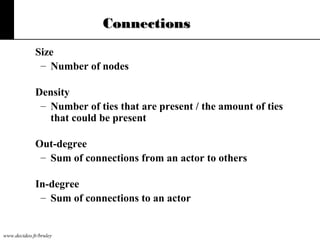 Connections
Size
– Number of nodes
Density
– Number of ties that are present / the amount of ties
that could be present
Out-degree
– Sum of connections from an actor to others
In-degree
– Sum of connections to an actor

www.decideo.fr/bruley

 