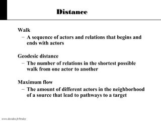 Distance
Walk
– A sequence of actors and relations that begins and
ends with actors
Geodesic distance
– The number of relations in the shortest possible
walk from one actor to another
Maximum flow
– The amount of different actors in the neighborhood
of a source that lead to pathways to a target

www.decideo.fr/bruley

 