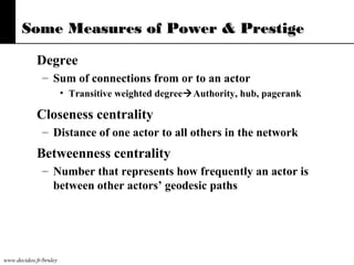 Some Measures of Power & Prestige
Degree
– Sum of connections from or to an actor
• Transitive weighted degreeAuthority, hub, pagerank

Closeness centrality
– Distance of one actor to all others in the network

Betweenness centrality
– Number that represents how frequently an actor is
between other actors’ geodesic paths

www.decideo.fr/bruley

 