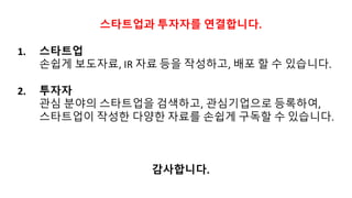 스타트업과 투자자를 연결합니다.
1. 스타트업
손쉽게 보도자료,	IR	자료 등을 작성하고, 배포 할 수 있습니다.
2. 투자자
관심 분야의 스타트업을 검색하고, 관심기업으로 등록하여,
스타트업이 작성한 다양한 자료를 손쉽게 구독할 수 있습니다.
감사합니다.
 