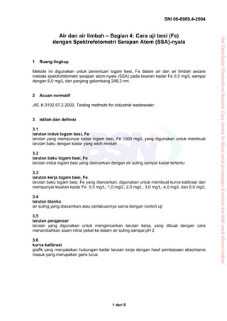 SNI 06-6989.4-2004


             Air dan air limbah – Bagian 4: Cara uji besi (Fe)




                                                                                           “Hak Cipta Badan Standardisasi Nasional, Copy standar ini dibuat untuk penayangan di website dan tidak untuk dikomersialkan”
           dengan Spektrofotometri Serapan Atom (SSA)-nyala


1   Ruang lingkup

Metode ini digunakan untuk penentuan logam besi, Fe dalam air dan air limbah secara
metode spektrofotometri serapan atom-nyala (SSA) pada kisaran kadar Fe 0,3 mg/L sampai
dengan 6,0 mg/L dan panjang gelombang 248,3 nm.


2   Acuan normatif

JIS. K.0102.57.2.2002, Testing methods for industrial wastewater.


3   Istilah dan definisi

3.1
larutan induk logam besi, Fe
larutan yang mempunyai kadar logam besi, Fe 1000 mg/L yang digunakan untuk membuat
larutan baku dengan kadar yang lebih rendah

3.2
larutan baku logam besi, Fe
larutan induk logam besi yang diencerkan dengan air suling sampai kadar tertentu

3.3
larutan kerja logam besi, Fe
larutan baku logam besi, Fe yang diencerkan, digunakan untuk membuat kurva kalibrasi dan
mempunyai kisaran kadar Fe 0,5 mg/L; 1,0 mg/L; 2,0 mg/L; 3,0 mg/L; 4,0 mg/L dan 6,0 mg/L

3.4
larutan blanko
air suling yang diasamkan atau perlakuannya sama dengan contoh uji

3.5
larutan pengencer
larutan yang digunakan untuk mengencerkan larutan kerja, yang dibuat dengan cara
menambahkan asam nitrat pekat ke dalam air suling sampai pH 2

3.6
kurva kalibrasi
grafik yang menyatakan hubungan kadar larutan kerja dengan hasil pembacaan absorbansi
masuk yang merupakan garis lurus




                                          1 dari 5
 