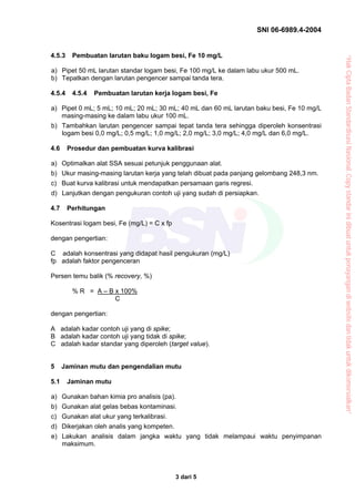 SNI 06-6989.4-2004


4.5.3    Pembuatan larutan baku logam besi, Fe 10 mg/L




                                                                                          “Hak Cipta Badan Standardisasi Nasional, Copy standar ini dibuat untuk penayangan di website dan tidak untuk dikomersialkan”
a) Pipet 50 mL larutan standar logam besi, Fe 100 mg/L ke dalam labu ukur 500 mL.
b) Tepatkan dengan larutan pengencer sampai tanda tera.

4.5.4    4.5.4   Pembuatan larutan kerja logam besi, Fe

a) Pipet 0 mL; 5 mL; 10 mL; 20 mL; 30 mL; 40 mL dan 60 mL larutan baku besi, Fe 10 mg/L
   masing-masing ke dalam labu ukur 100 mL.
b) Tambahkan larutan pengencer sampai tepat tanda tera sehingga diperoleh konsentrasi
   logam besi 0,0 mg/L; 0,5 mg/L; 1,0 mg/L; 2,0 mg/L; 3,0 mg/L; 4,0 mg/L dan 6,0 mg/L.

4.6     Prosedur dan pembuatan kurva kalibrasi

a) Optimalkan alat SSA sesuai petunjuk penggunaan alat.
b) Ukur masing-masing larutan kerja yang telah dibuat pada panjang gelombang 248,3 nm.
c) Buat kurva kalibrasi untuk mendapatkan persamaan garis regresi.
d) Lanjutkan dengan pengukuran contoh uji yang sudah di persiapkan.

4.7     Perhitungan

Kosentrasi logam besi, Fe (mg/L) = C x fp

dengan pengertian:

C adalah konsentrasi yang didapat hasil pengukuran (mg/L)
fp adalah faktor pengenceran

Persen temu balik (% recovery, %)

         % R = A – B x 100%
                     C

dengan pengertian:

A adalah kadar contoh uji yang di spike;
B adalah kadar contoh uji yang tidak di spike;
C adalah kadar standar yang diperoleh (target value).


5     Jaminan mutu dan pengendalian mutu

5.1     Jaminan mutu

a) Gunakan bahan kimia pro analisis (pa).
b) Gunakan alat gelas bebas kontaminasi.
c) Gunakan alat ukur yang terkalibrasi.
d) Dikerjakan oleh analis yang kompeten.
e) Lakukan analisis dalam jangka waktu yang tidak melampaui waktu penyimpanan
   maksimum.




                                            3 dari 5
 