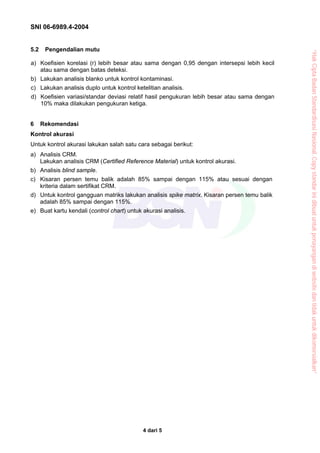 SNI 06-6989.4-2004


5.2    Pengendalian mutu




                                                                                             “Hak Cipta Badan Standardisasi Nasional, Copy standar ini dibuat untuk penayangan di website dan tidak untuk dikomersialkan”
a) Koefisien korelasi (r) lebih besar atau sama dengan 0,95 dengan intersepsi lebih kecil
   atau sama dengan batas deteksi.
b) Lakukan analisis blanko untuk kontrol kontaminasi.
c) Lakukan analisis duplo untuk kontrol ketelitian analisis.
d) Koefisien variasi/standar deviasi relatif hasil pengukuran lebih besar atau sama dengan
   10% maka dilakukan pengukuran ketiga.


6     Rekomendasi
Kontrol akurasi
Untuk kontrol akurasi lakukan salah satu cara sebagai berikut:
a) Analisis CRM.
   Lakukan analisis CRM (Certified Reference Material) untuk kontrol akurasi.
b) Analisis blind sample.
c) Kisaran persen temu balik adalah 85% sampai dengan 115% atau sesuai dengan
   kriteria dalam sertifikat CRM.
d) Untuk kontrol gangguan matriks lakukan analisis spike matrix. Kisaran persen temu balik
   adalah 85% sampai dengan 115%.
e) Buat kartu kendali (control chart) untuk akurasi analisis.




                                            4 dari 5
 