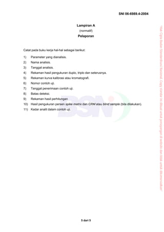 SNI 06-6989.4-2004


                                       Lampiran A




                                                                                          “Hak Cipta Badan Standardisasi Nasional, Copy standar ini dibuat untuk penayangan di website dan tidak untuk dikomersialkan”
                                         (normatif)
                                        Pelaporan



Catat pada buku kerja hal-hal sebagai berikut:

1)    Parameter yang dianalisis.
2)    Nama analisis.
3)    Tanggal analisis.
4)    Rekaman hasil pengukuran duplo, triplo dan seterusnya.
5)    Rekaman kurva kalibrasi atau kromatografi.
6)    Nomor contoh uji.
7)    Tanggal penerimaan contoh uji.
8)    Batas deteksi.
9)    Rekaman hasil perhitungan
10)   Hasil pengukuran persen spike matrix dan CRM atau blind sample (bila dilakukan).
11)   Kadar analit dalam contoh uji.




                                          5 dari 5
 