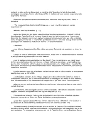 contando os fatos conforme vão surgindo na memória, daí a "desordem", a falta de linearidade
cronológica; por exemplo, ﬁcamos sabendo que o ﬁlho de Madalena já havia nascido, porque o narrador
o apresenta chorando:
      O pequeno berrava como bezerro desmamado. Não me contive: voltei e gritei para d. Glória e
Madalena:
      - Vão ver aquele infeliz. Isso tem jeito? Aí na prosa , e pode o mundo vir abaixo. A criança
esgoelando-se!
      Madalena tinha tido um menino. (p.123).
      Agora, sem dúvida, um dos pontos mais altos desse processo de digressão é o capítulo 19. Ele é
todo digressão: Paulo Honório - já com seus cinqüenta anos, em seu tempo presente - interrompe o
desenrolar dos fatos para escrever um capítulo ﬂuxo de consciência, que o leitor, que entra em contato
com a obra pela primeira vez, só vai entender quando acabar de ler o romance. No auge do seu conﬂito
psicológico, com Madalena já morta, Paulo Honório a vê aproximar-se dele:
      - Madalena!
      A voz dela me chega aos ouvidos. Não , não é aos ouvido. Também já não a vejo com os olhos." (p.
102).
      Ele só a vê em suas lembranças, em sua consciência, mas é como se ela se materializasse diante de
si; é aí que ele faz algumas conjecturas sobre ela e ele:
      A voz de Madalena continua acariciar-me. Que diz ela? Pede-me naturalmente que mande algum
dinheiro a mestre Caetano. Isto me irrita, mas a irritação é diferente das outras, é uma irritação antiga,
que me deixa inteiramente calmo. Loucura uma pessoa estar ao mesmo tempo irritada e tranqüila. Mas
estou assim. Irritado contra quem? Contra mestre Caetano. Não obstante ele ter morrido, acho bom que
vá trabalhar. Mandrião!
      A toalha reaparece, mas não sei se é esta toalha sobre que tenho as mãos cruzadas ou a que estava
aqui há cinco anos. (p. 102 e 103).
      A contradição o assola ("... é uma irritação antiga que me deixa inteiramente calmo."); o desejo de
compreender acentua-se, daí as constantes referências às contradições: é o desejo de rever Madalena,
mas, simultaneamente, o não entendimento de suas atitudes, o que ainda o irrita, como no passado:
      Agitam-se em mim sentimentos inconciliáveis: encolerizo-me e enterneço-me; bato na mesa e tenho
vontade de chorar.
      Aparentemente, estou sossegado: as mãos continuam cruzadas sobre a toalha e os dedos parecem
de pedra. Entretanto ameaço Madalena com o punho. Esquisito. (p. 103).
      Este capítulo traz o mesmo Paulo Honório do ﬁnal da obra: sozinho, triste, convivendo com seus
fantasmas, como o senhor Ribeiro e d. Glória, já distantes no momento presente:
      Apesar disso a palestra de seu Ribeiro e d. Glória é bastante clara. A diﬁculdade seria reproduzir o
que eles dizem. É preciso admitir que estão conversando sem palavras. (p.103 e 104).
      Todo esse momento do enredo nos revela tanto os conﬂitos de Paulo Honório quanto a consciência
técnica do narrador; aﬁnal, esse ﬂuxo de consciência é extremamente bem feito para alguém que se diz
semi-analfabeto. Por conseguinte, enxergamos, por trás de Paulo Honório, o escritor Graciliano Ramos,

 