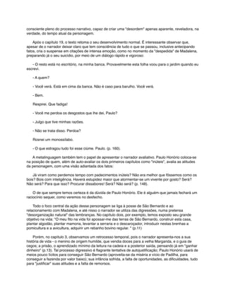 consciente pleno do processo narrativo, capaz de criar uma "desordem" apenas aparente, reveladora, na
verdade, do tempo atual da personagem.
      Após o capítulo 19, o texto retoma o seu desenvolvimento normal. É interessante observar que,
apesar de o narrador deixar claro que tem consciência de tudo o que se passou, inclusive antecipando
fatos, cria o suspense em citações de intensa emoção, como no momento da "despedida" de Madalena,
preparando já o seu suicídio, por meio de um diálogo rápido e vigoroso:
      - O resto está no escritório, na minha banca. Provavelmente esta folha voou para o jardim quando eu
escrevi.
      - A quem?
      - Você verá. Está em cima da banca. Não é caso para barulho. Você verá.
      - Bem.
      Respirei. Que fadiga!
      - Você me perdoa os desgostos que lhe dei, Paulo?
      - Julgo que tive minhas razões.
      - Não se trata disso. Perdoa?
      Rosnei um monossílabo.
      - O que estragou tudo foi esse ciúme. Paulo. (p. 160).
      A metalinguagem também tem o papel de apresentar o narrador avaliativo. Paulo Honório coloca-se
na posição de quem, além de auto-avaliar os dois primeiros capítulos como "inúteis", avalia as atitudes
da personagem, com uma visão adiantada dos fatos:
      Já viram como perdemos tempo com padecimentos inúteis? Não era melhor que fôssemos como os
bois? Bois com inteligência. Haverá estupidez maior que atormentar-se um vivente por gosto? Será?
Não será? Para que isso? Procurar dissabores! Será? Não será? (p. 148).
      O de que sempre temos certeza é da dúvida de Paulo Honório. Ele é alguém que jamais fechará um
raciocínio sequer, como veremos no desfecho.
      Todo o foco central da ação desse personagem se liga à posse de São Bernardo e ao
relacionamento com Madalena, e até nisso o narrador se utiliza das digressões, numa pretensa
"desorganização natural" das lembranças. No capítulo dois, por exemplo, temos exposto seu grande
objetivo na vida: "O meu ﬁto na vida foi apossar-me das terras de São Bernardo, construir esta casa,
plantar algodão, plantar mamona, levantar a serraria e o descaroçador, introduzir nestas brenhas a
pomicultura e a avicultura, adquirir um rebanho bovino regular. " (p.11)
      Porém, no capítulo 3, observamos um retrocesso temporal, pois o narrador apresenta-nos a sua
história de vida - o menino de origem humilde, que vendia doces para a velha Margarida, e o guia de
cegos; a prisão, o aprendizado mínimo da leitura na cadeia e a posterior saída, pensando já em "ganhar
dinheiro" (p.13). Tal processo digressivo é ﬂagrante tentativa de autojustiﬁcação; Paulo Honório usará de
meios pouco lícitos para conseguir São Bernardo (aproveita-se da miséria e vício de Padilha, para
conseguir a fazenda por valor baixo); sua infância sofrida, a falta de oportunidades, as diﬁculdades, tudo
para "justiﬁcar" suas atitudes e a falta de remorsos.

 