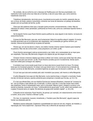       Na verdade, não se conforma com o descaso de Padilha para com tão boa propriedade; era
realmente muito injusto vê-la nas mãos de um farrista, e não em suas mãos, que, como veremos,
trabalharão essa terra:
      Trabalhava danadamente, dormindo pouco, levantando-se às quatro da manhã, passando dias ao
sol, à chuva, de facão, pistola e cartucheira, comendo nas horas de descanso um pedaço de bacalhau
assado com um punhado de farinha. (p.29).
      Claro que não podemos dizer que o narrador queira envolver, emocionalmente, o leitor. Não há
interesse em deixar o leitor penalizado, justiﬁcando-se frente a ele, como se o estivesse fazendo frente à
sociedade.
      Se há alguém frente a que Paulo Honório queira justiﬁcar-se, esse alguém é ele mesmo, na busca do
autoconhecimento.
      A posse de São Bernardo, para ele, será fundamental. Adquiri-la signiﬁca adquirir respeito. A criança
humilde aprendera que só os poderosos são respeitados, daí a obsessão por ganhar dinheiro, por
mandar; nota-se tal procedimento já na posse da fazenda:
      Pensei que, em vez de aterrar o charco, era melhor mandar chamar mestre Caetano para trabalhar
na pedreira. Mas não dei contra-ordem, coisa prejudicial a um chefe. (p.28).
      Paulo Honório personagem está-se acostumando a ser chefe, daí a necessidade de se impor para
ser respeitado. Para isso São Bernardo chegará a ter objetos de que ele sequer se utiliza:
      Comprei móveis e diversos objetos que entrei a utilizar com receio, outros que ainda hoje não utilizo,
porque não sei para que servem. (p.39). Paulo Honório acredita que ter é fundamental. Sendo assim,
tudo será válido para conseguir seu objetivo:
      A verdade é que nunca soube quais foram os meus atos bons e quais foram os maus. Fiz coisas
boas que me trouxeram prejuízo; ﬁz coisas ruins que deram lucro. E como sempre tive a intenção de
possuir as terras de São Bernardo, considerei legítimas as ações que me levaram a obtê-las . (p . 39).
      E é por isso que tudo será avaliado pelo valor monetário que possui, até mesmo a velha Margarida:
      A velha Margarida mora aqui em São Bernardo, numa casinha limpa, e ninguém a incomoda. Custame dez mil-réis por semana, quantia suﬁciente para compensar o bocado que me deu. (p.12 e 13).
      É a isso que Alfredo Bosi, em sua História Concisa da Literatura Brasileira, chamará de "universo do
ter", que se amplia a cada atitude sua. A instrução, a cultura, para ele, é uma das coisas mais inúteis são supérﬂuas, frente à necessidade maior, que é a da posse. Mesmo assim, chegará a construir uma
escola na fazenda, buscando, em troca, "a benevolência do governador" (p.44); assim será também com
a igreja ("A escola seria um capital. Os alicerces da igreja eram também capital" - p. 44 e 45).
      A ﬁlosoﬁa do ter endureceu Paulo Honório. Ao pensar, por exemplo, em relacionamento entre homem
e mulher, vê-os como "machos e fêmeas" (p.65).
      Por isso, no casamento, buscará, inicialmente, o "herdeiro para São Bernardo", alguém capaz de
herdar sua obsessão pelo ter.
      Madalena parece adequada. Cogitando a possibilidade de casar-se com ela, imagina, de imediato, a
reprodução dos "bons espécimes"; reproduzir ﬁlhos não é diferente de reproduzir animais:

 