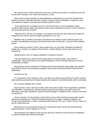       Se o casal for bom, os ﬁlhos saem bons; se for ruim, os ﬁlhos não prestam. A vontade dos pais não
tira nem põe. Conheço o meu manual de zootecnia. ( p. 87).
      Sendo assim, também acredita que atrairá Madalena, mostrando-lhe o que há em São Bernardo,
desde as aves até a extensão das terras. Chega a, inclusive, colocar a Madalena o casamento como
uma espécie de negócio, como algo que lhe possa "garantir o futuro":
      - O seu oferecimento é vantajoso para mim, seu Paulo Honório, murmurou Madalena. Muito
vantajoso. Mas é preciso reﬂetir. De qualquer maneira, estou agradecida ao senhor, ouviu? A verdade é
que sou pobre como Job, entende?
      - Não fale assim, menina. E a instrução, a sua pessoa, isso não vale nada? Quer que lhe diga? Se
chegarmos a um acordo, quem faz negócio supimpa sou eu. (p. 90).
      Madalena não se revelará, mais tarde, como alguém que valorize os bens materiais (vemos, por
exemplo, sua dedicação aos pobres e funcionários que viviam na fazenda), o que torna difícil acreditar
que se
      tenha casado por dinheiro. Porém, não se podem fazer, por outro lado, colocações fechadas em
relação ela; o narrador, em relação a Paulo Honório, mantém distância mínima, pois trata-se de um
processo de
      desdobramento, mas, em relação a Madalena, a distância é máxima.
      Tudo isso signiﬁca que o leitor não tem acesso direto à consciência dela, o que reforça a
ambigüidade - será que não haveria, por parte de Madalena, nenhum interesse ﬁnanceiro, nenhuma
necessidade de adquirir
      segurança por meio do casamento? O diálogo acima transcrito permite essa análise. Para diﬁcultar
ainda mais as coisas, não nos podemos esquecer de que quem conta essa história é Paulo Honório,
diretamente
      envolvido com ela.
      Por conseguinte, o foco narrativo é dele, o que gera uma visão parcial da história. O próprio narrador
dará subsídios para este tipo de enfoque; vejamos, por exemplo, os comentários dele sobre a transcrição
      de um de seus diálogos com d. Glória:
      Essa conversa, é claro, não saiu de cabo a rabo como está no papel. Houve suspensões, repetições,
mal entendidos, incongruências, naturais quando a gente fala sem pensar que aquilo vai ser lido.
Reproduzo o que julgo interessante. Suprimi diversas passagens, modiﬁquei outras. O discurso que atirei
ao mocinho do
      rubi, por exemplo, foi mais enérgico e mais extenso que as linhas chochas que aqui estão. A parte
referente à enxaqueca de d. Glória (a enxaqueca ocupou, sem exagero, metade da viagem) virou
fumaça. Cortei igualmente, na cópia, numerosas tolices ditas por mim e por d. Glória. Ficaram muitas, as
que as minhas luzes não
      alcançaram e as que me pareceram úteis. É o processo que adoto; extraio dos acontecimentos
algumas parcelas; o resto é bagaço. (p.77 e 78).
      Se ele expurgou seu diálogo com ela, por que não faria o mesmo em sua conversa com Madalena,
ou mesmo contaria tudo como lhe conviesse?

 