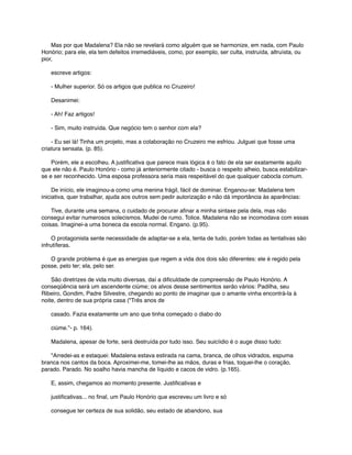       Mas por que Madalena? Ela não se revelará como alguém que se harmonize, em nada, com Paulo
Honório; para ele, ela tem defeitos irremediáveis, como, por exemplo, ser culta, instruída, altruísta, ou
pior,
      escreve artigos:
      - Mulher superior. Só os artigos que publica no Cruzeiro!
      Desanimei:
      - Ah! Faz artigos!
      - Sim, muito instruída. Que negócio tem o senhor com ela?
      - Eu sei lá! Tinha um projeto, mas a colaboração no Cruzeiro me esfriou. Julguei que fosse uma
criatura sensata. (p. 85).
      Porém, ele a escolheu. A justiﬁcativa que parece mais lógica é o fato de ela ser exatamente aquilo
que ele não é. Paulo Honório - como já anteriormente citado - busca o respeito alheio, busca estabilizarse e ser reconhecido. Uma esposa professora seria mais respeitável do que qualquer cabocla comum.
      De início, ele imaginou-a como uma menina frágil, fácil de dominar. Enganou-se: Madalena tem
iniciativa, quer trabalhar, ajuda aos outros sem pedir autorização e não dá importância às aparências:
      Tive, durante uma semana, o cuidado de procurar aﬁnar a minha sintaxe pela dela, mas não
consegui evitar numerosos solecismos. Mudei de rumo. Tolice. Madalena não se incomodava com essas
coisas. Imaginei-a uma boneca da escola normal. Engano. (p.95).
      O protagonista sente necessidade de adaptar-se a ela, tenta de tudo, porém todas as tentativas são
infrutíferas.
      O grande problema é que as energias que regem a vida dos dois são diferentes: ele é regido pela
posse, pelo ter; ela, pelo ser.
      São diretrizes de vida muito diversas, daí a diﬁculdade de compreensão de Paulo Honório. A
conseqüência será um ascendente ciúme; os alvos desse sentimentos serão vários: Padilha, seu
Ribeiro, Gondim, Padre Silvestre, chegando ao ponto de imaginar que o amante vinha encontrá-la à
noite, dentro de sua própria casa ("Três anos de
      casado. Fazia exatamente um ano que tinha começado o diabo do
      ciúme."- p. 164).
      Madalena, apesar de forte, será destruída por tudo isso. Seu suicíidio é o auge disso tudo:
      "Arredei-as e estaquei: Madalena estava estirada na cama, branca, de olhos vidrados, espuma
branca nos cantos da boca. Aproximei-me, tomei-lhe as mãos, duras e frias, toquei-lhe o coração,
parado. Parado. No soalho havia mancha de líquido e cacos de vidro. (p.165).
      E, assim, chegamos ao momento presente. Justiﬁcativas e
      justiﬁcativas... no ﬁnal, um Paulo Honório que escreveu um livro e só
      consegue ter certeza de sua solidão, seu estado de abandono, sua

 