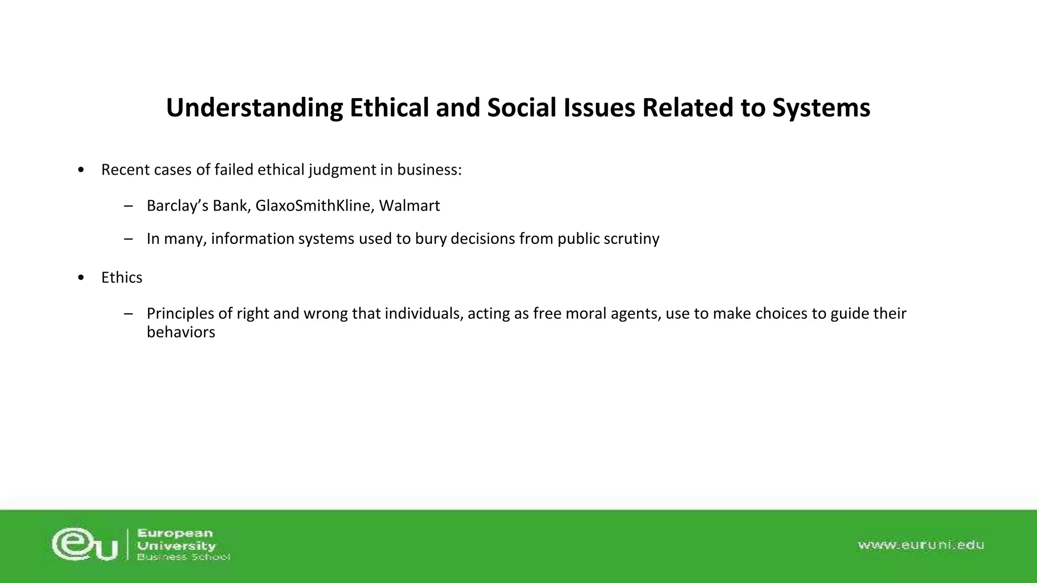 Understanding Ethical and Social Issues Related to Systems 
• Recent cases of failed ethical judgment in business: 
– Barclay’s Bank, GlaxoSmithKline, Walmart 
– In many, information systems used to bury decisions from public scrutiny 
• Ethics 
– Principles of right and wrong that individuals, acting as free moral agents, use to make choices to guide their 
behaviors 
 