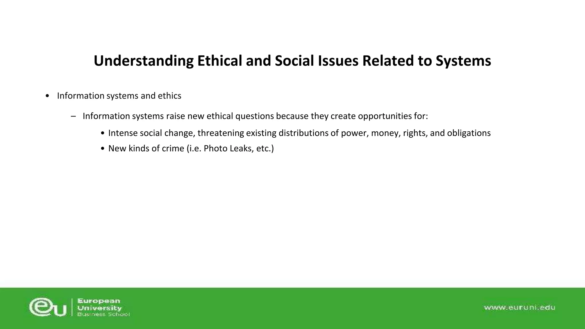 Understanding Ethical and Social Issues Related to Systems 
• Information systems and ethics 
– Information systems raise new ethical questions because they create opportunities for: 
• Intense social change, threatening existing distributions of power, money, rights, and obligations 
• New kinds of crime (i.e. Photo Leaks, etc.) 
 
