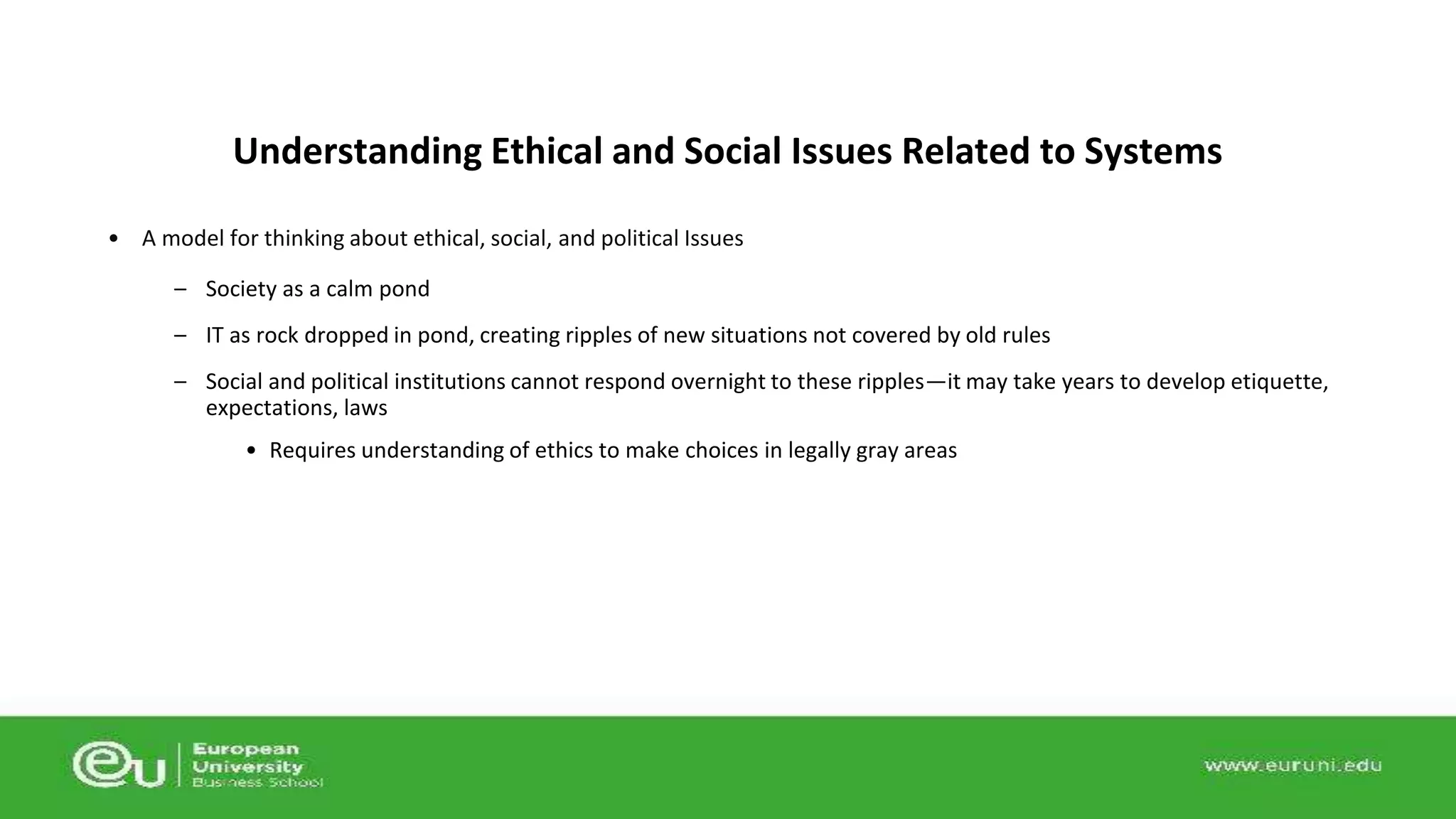Understanding Ethical and Social Issues Related to Systems 
• A model for thinking about ethical, social, and political Issues 
– Society as a calm pond 
– IT as rock dropped in pond, creating ripples of new situations not covered by old rules 
– Social and political institutions cannot respond overnight to these ripples—it may take years to develop etiquette, 
expectations, laws 
• Requires understanding of ethics to make choices in legally gray areas 
 