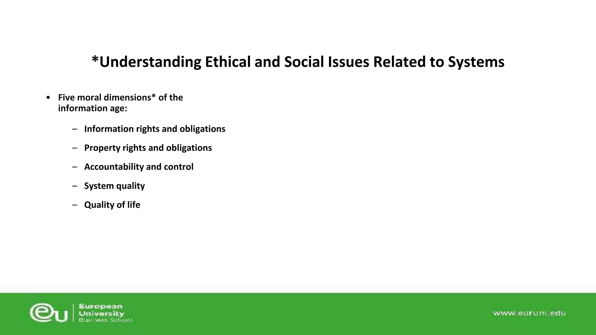 *Understanding Ethical and Social Issues Related to Systems 
• Five moral dimensions* of the 
information age: 
– Information rights and obligations 
– Property rights and obligations 
– Accountability and control 
– System quality 
– Quality of life 
 