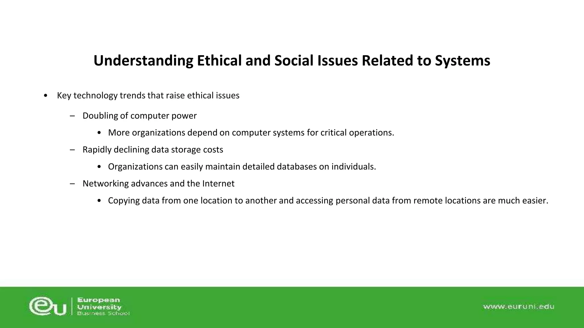 Understanding Ethical and Social Issues Related to Systems 
• Key technology trends that raise ethical issues 
– Doubling of computer power 
• More organizations depend on computer systems for critical operations. 
– Rapidly declining data storage costs 
• Organizations can easily maintain detailed databases on individuals. 
– Networking advances and the Internet 
• Copying data from one location to another and accessing personal data from remote locations are much easier. 
 