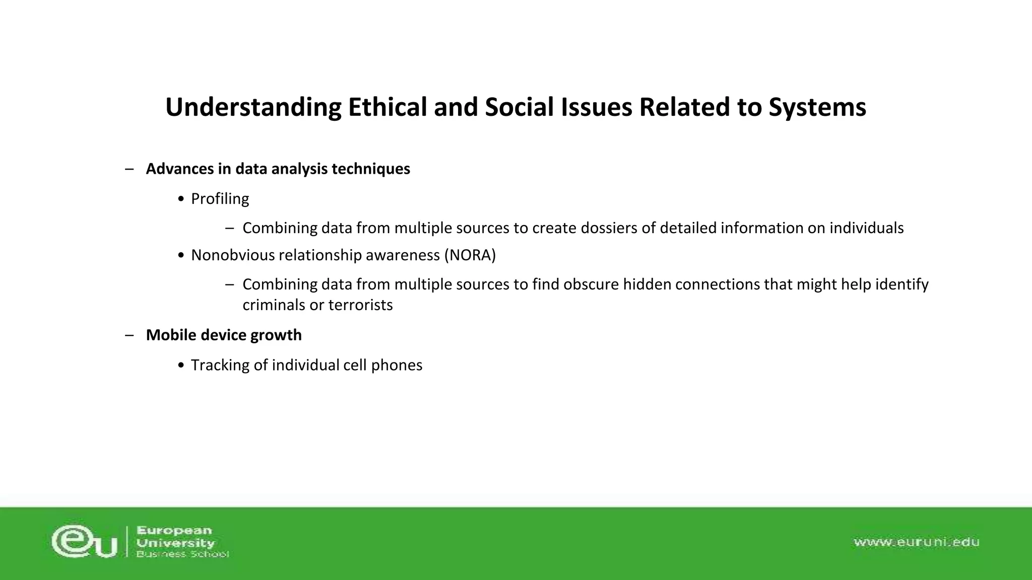 Understanding Ethical and Social Issues Related to Systems 
– Advances in data analysis techniques 
• Profiling 
– Combining data from multiple sources to create dossiers of detailed information on individuals 
• Nonobvious relationship awareness (NORA) 
– Combining data from multiple sources to find obscure hidden connections that might help identify 
criminals or terrorists 
– Mobile device growth 
• Tracking of individual cell phones 
 