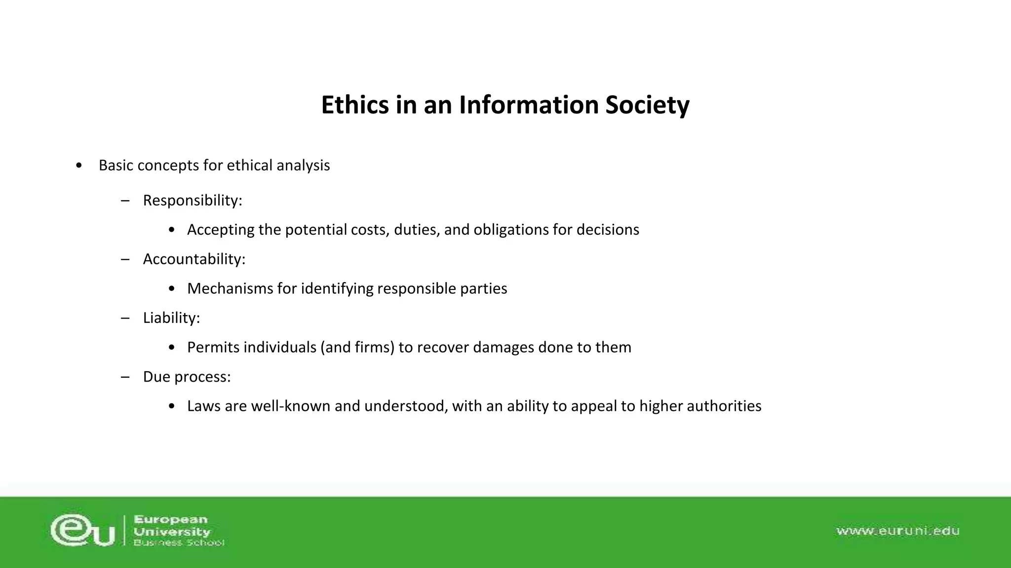 Ethics in an Information Society 
• Basic concepts for ethical analysis 
– Responsibility: 
• Accepting the potential costs, duties, and obligations for decisions 
– Accountability: 
• Mechanisms for identifying responsible parties 
– Liability: 
• Permits individuals (and firms) to recover damages done to them 
– Due process: 
• Laws are well-known and understood, with an ability to appeal to higher authorities 
 