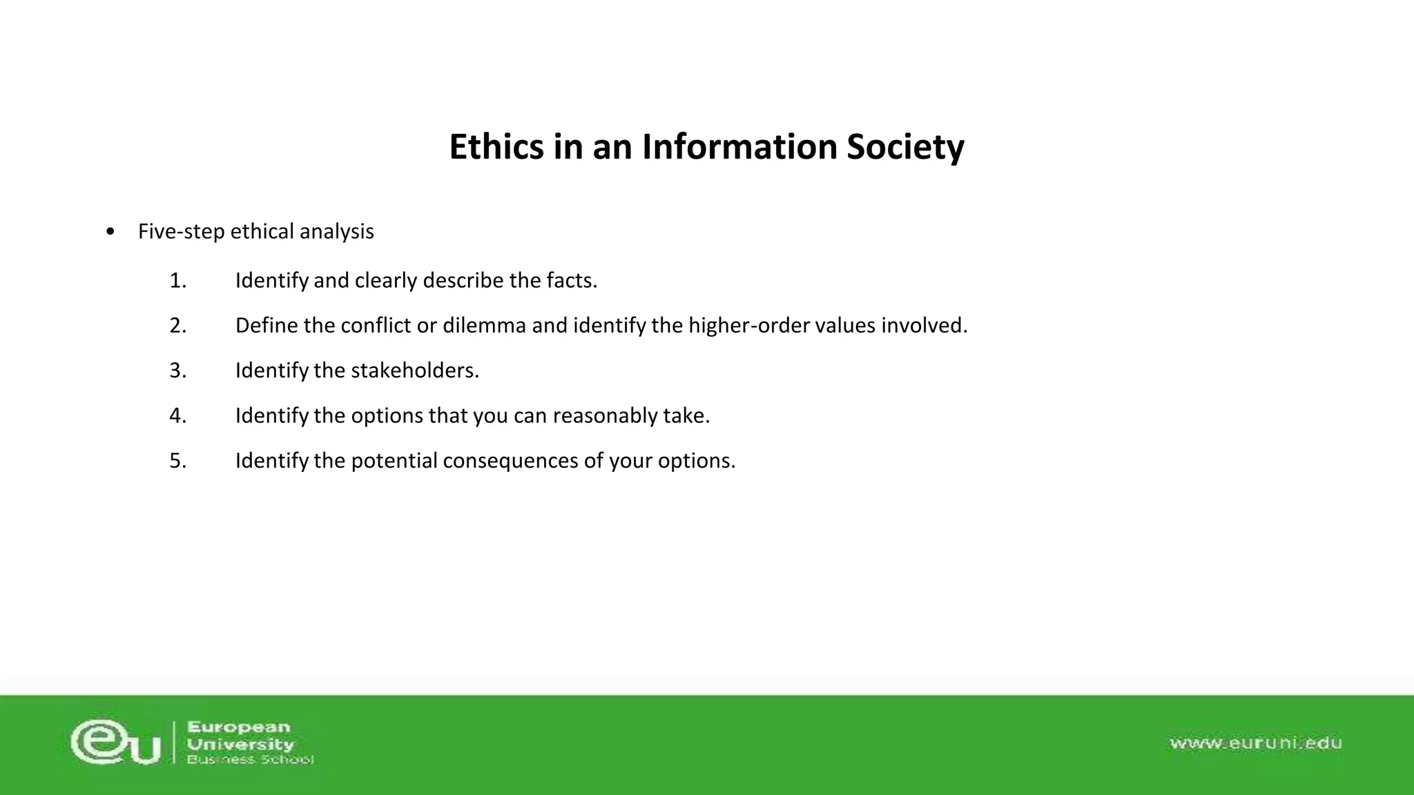 • Five-step ethical analysis 
Ethics in an Information Society 
1. Identify and clearly describe the facts. 
2. Define the conflict or dilemma and identify the higher-order values involved. 
3. Identify the stakeholders. 
4. Identify the options that you can reasonably take. 
5. Identify the potential consequences of your options. 
 