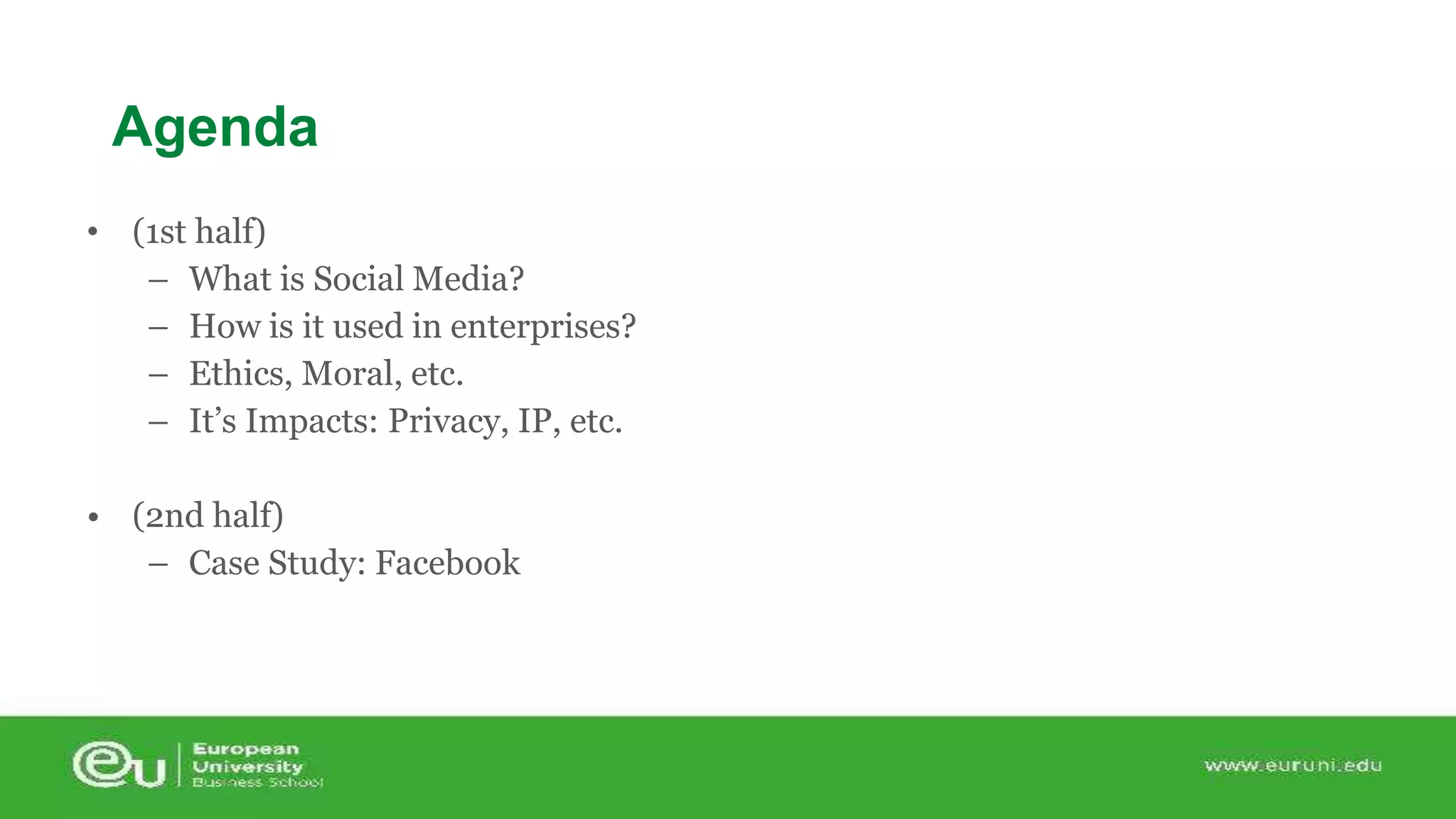 Agenda 
• (1st half) 
– What is Social Media? 
– How is it used in enterprises? 
– Ethics, Moral, etc. 
– It’s Impacts: Privacy, IP, etc. 
• (2nd half) 
– Case Study: Facebook 
 