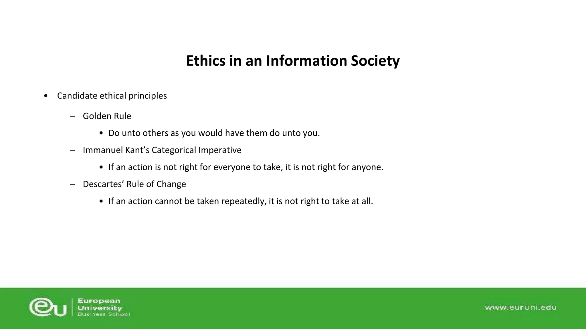 • Candidate ethical principles 
– Golden Rule 
Ethics in an Information Society 
• Do unto others as you would have them do unto you. 
– Immanuel Kant’s Categorical Imperative 
• If an action is not right for everyone to take, it is not right for anyone. 
– Descartes’ Rule of Change 
• If an action cannot be taken repeatedly, it is not right to take at all. 
 