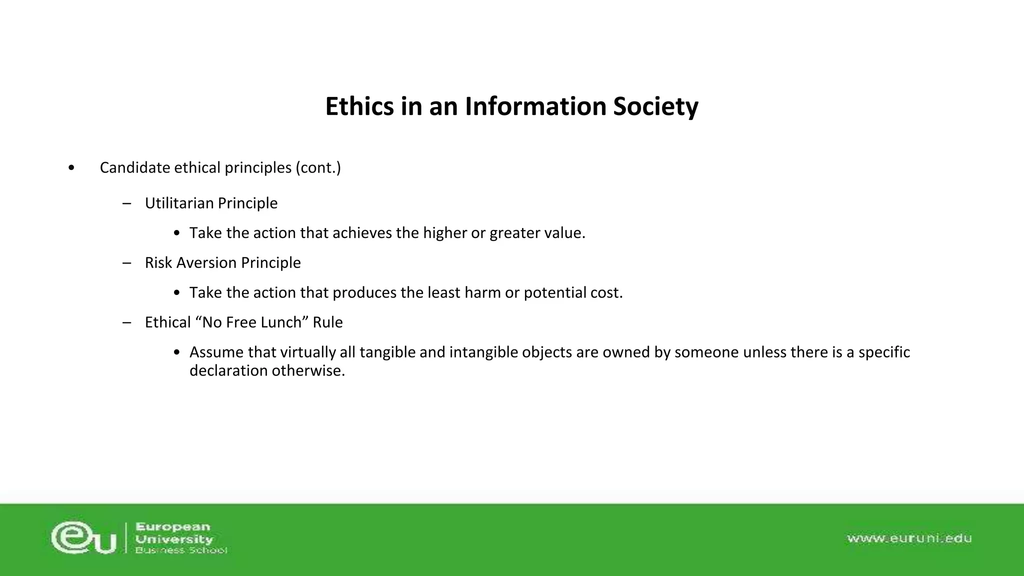 Ethics in an Information Society 
• Candidate ethical principles (cont.) 
– Utilitarian Principle 
• Take the action that achieves the higher or greater value. 
– Risk Aversion Principle 
• Take the action that produces the least harm or potential cost. 
– Ethical “No Free Lunch” Rule 
• Assume that virtually all tangible and intangible objects are owned by someone unless there is a specific 
declaration otherwise. 
 